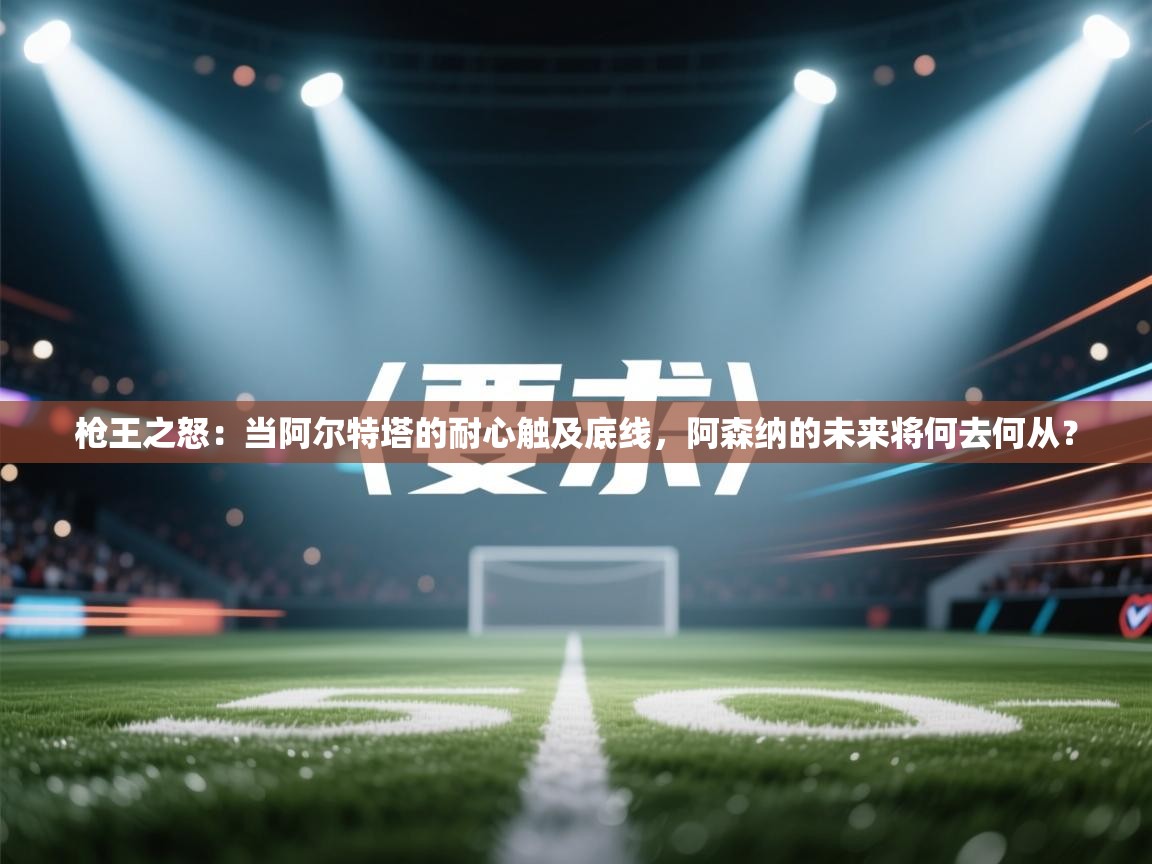 枪王之怒:当阿尔特塔的耐心触及底线,阿森纳的未来将何去何从? 第2张