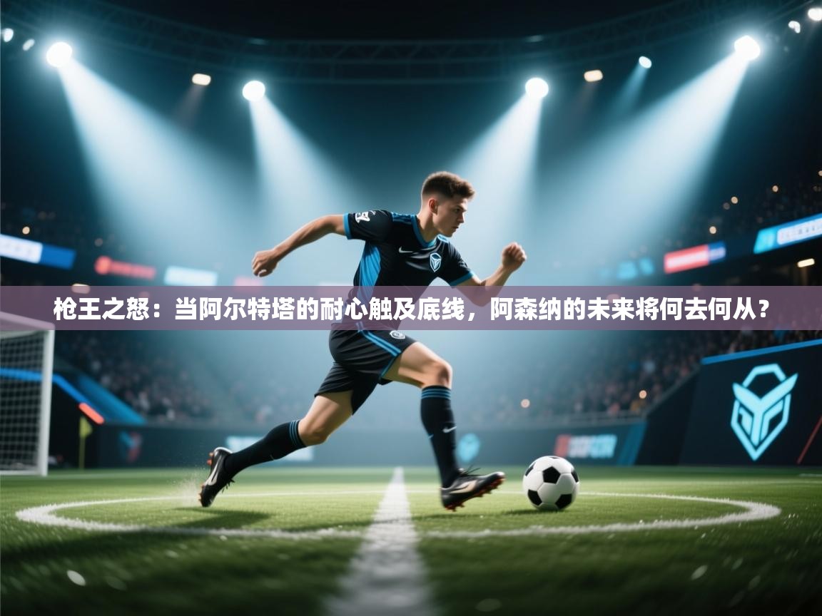 枪王之怒:当阿尔特塔的耐心触及底线,阿森纳的未来将何去何从? 第1张